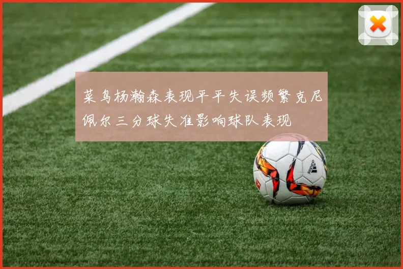 菜鸟杨瀚森表现平平失误频繁克尼佩尔三分球失准影响球队表现