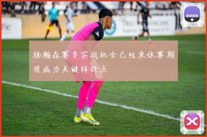 杨瀚森赛季实战机会已结束休赛期将成为关键转折点