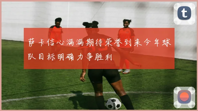 萨卡信心满满期待荣誉到来今年球队目标明确力争胜利