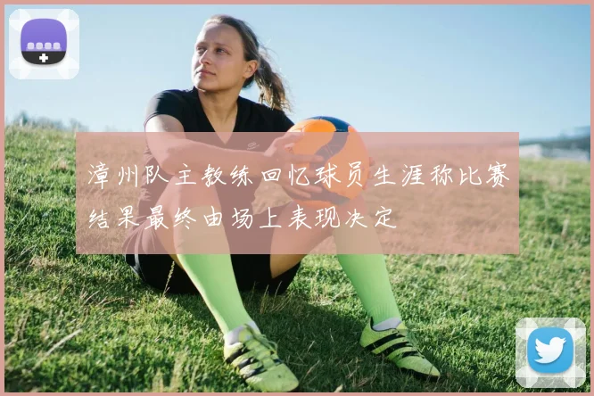 漳州队主教练回忆球员生涯称比赛结果最终由场上表现决定
