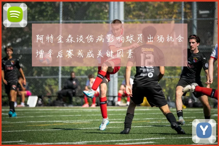阿特金森谈伤病影响球员出场机会增季后赛或成关键因素