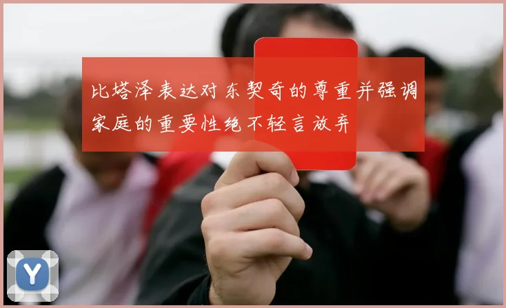 比塔泽表达对东契奇的尊重并强调家庭的重要性绝不轻言放弃