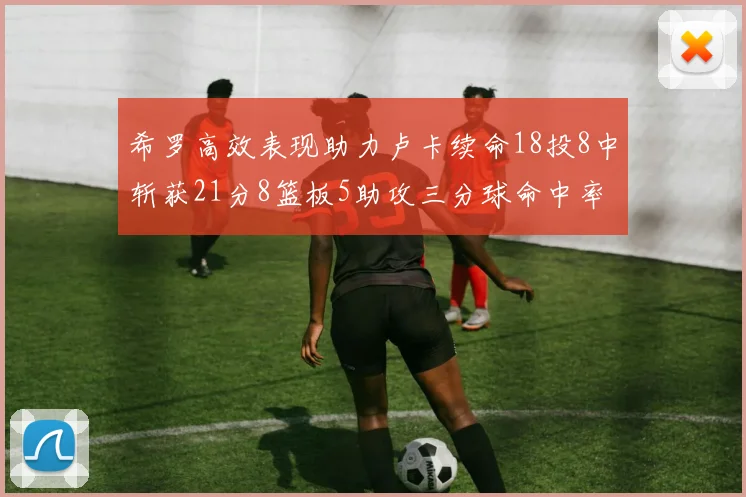 希罗高效表现助力卢卡续命18投8中斩获21分8篮板5助攻三分球命中率出色