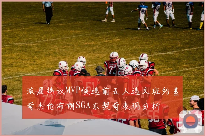 浓眉热议MVP候选前五人选文班约基奇杰伦布朗SGA东契奇表现分析