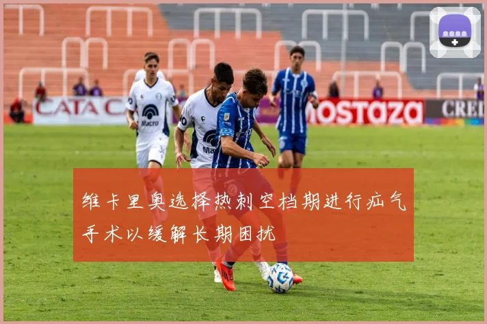 维卡里奥选择热刺空档期进行疝气手术以缓解长期困扰