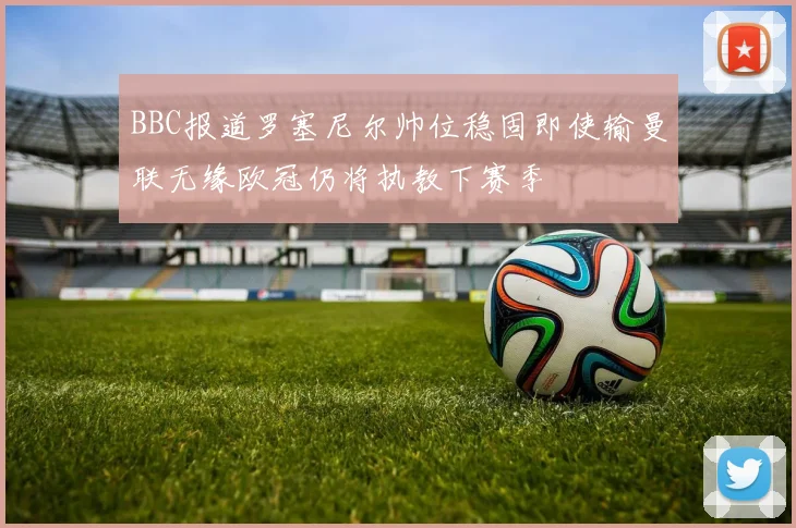 BBC报道罗塞尼尔帅位稳固即使输曼联无缘欧冠仍将执教下赛季
