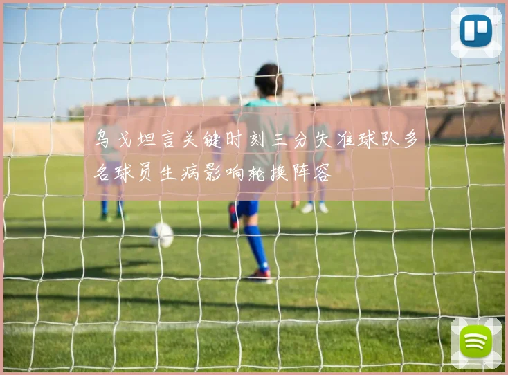 乌戈坦言关键时刻三分失准球队多名球员生病影响轮换阵容
