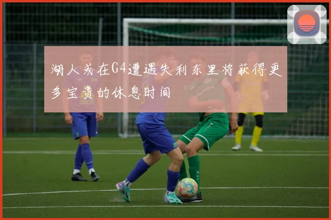 湖人或在G4遭遇失利东里将获得更多宝贵的休息时间